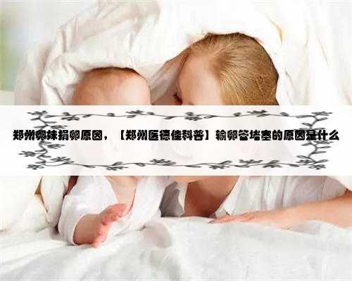 郑州卵妹捐卵原因，【郑州医德佳科普】输卵管堵塞的原因是什么