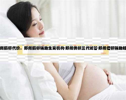 郑州捐卵代价，郑州捐卵辅助生育机构-郑州供卵三代试管-郑州借卵辅助妊娠
