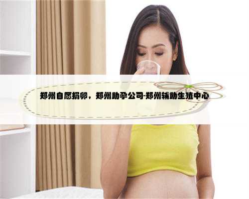 郑州自愿捐卵，郑州助孕公司-郑州辅助生殖中心