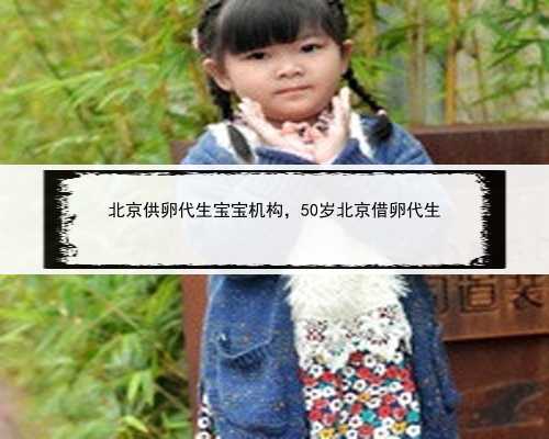 北京供卵代生宝宝机构，50岁北京借卵代生