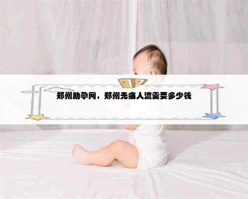 郑州助孕网，郑州无痛人流需要多少钱
