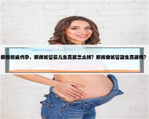 郑州权威代孕，郑州试管婴儿生男孩怎么样？郑州做试管能生男孩吗？