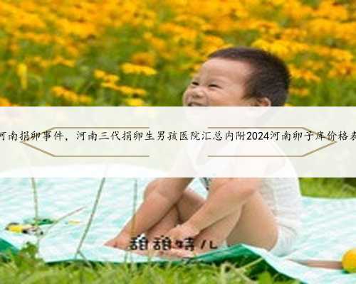 河南捐卵事件，河南三代捐卵生男孩医院汇总内附2024河南卵子库价格表