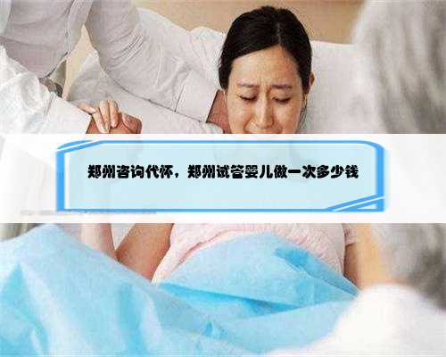 郑州咨询代怀，郑州试管婴儿做一次多少钱