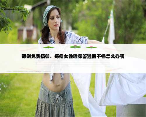 郑州免费捐卵，郑州女性输卵管通而不畅怎么办啊