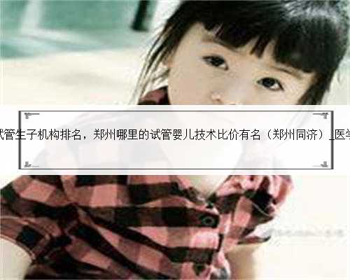 <b>郑州试管生子机构排名，郑州哪里的试管婴儿技术比价有名（郑州同济）_医学</b>