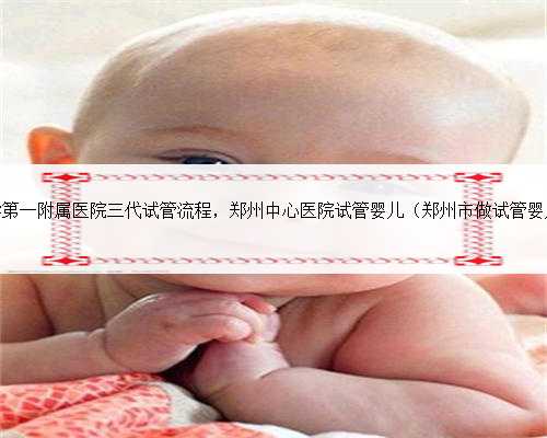 郑州大学第一附属医院三代试管流程，郑州中心医院试管婴儿（郑州市做试管婴