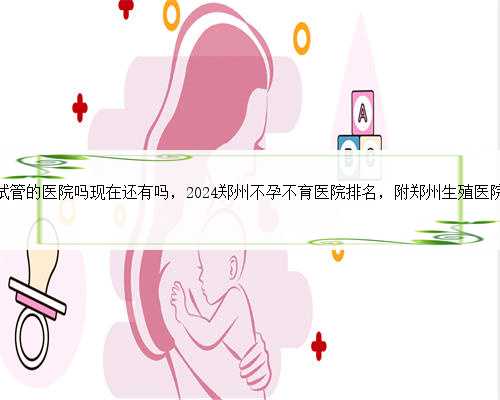 郑州有做试管的医院吗现在还有吗，2024郑州不孕不育医院排名，附郑州生殖医