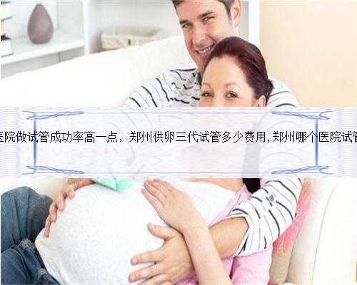 郑州哪个医院做试管成功率高一点，郑州供卵三代试管多少费用,郑州哪个医院