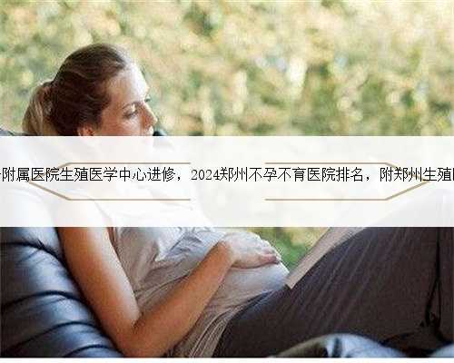 郑州大学第一附属医院生殖医学中心进修，2024郑州不孕不育医院排名，附郑州