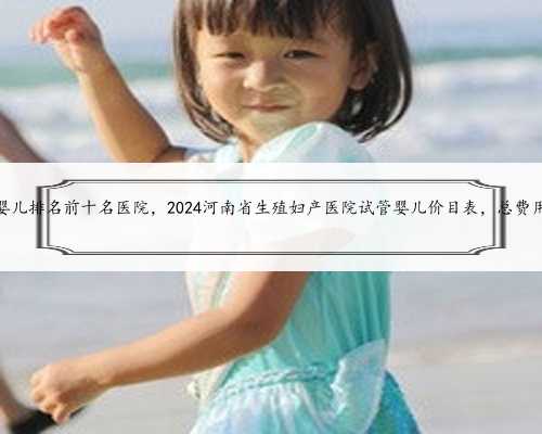 河南试管婴儿排名前十名医院，2024河南省生殖妇产医院试管婴儿价目表，总费