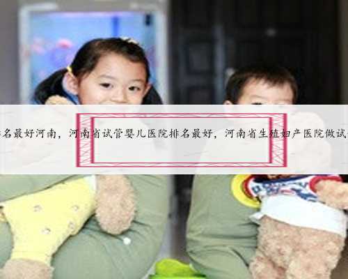 <b>试管婴儿医院排名最好河南，河南省试管婴儿医院排名最好，河南省生殖妇产医</b>