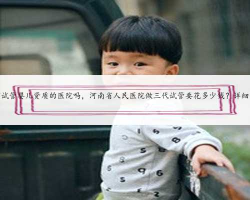 河南有试管婴儿资质的医院吗，河南省人民医院做三代试管要花多少钱？详细费