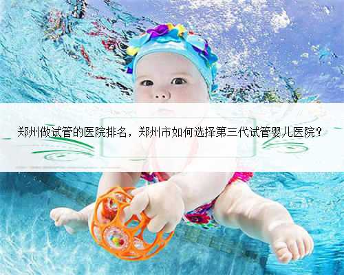 郑州做试管的医院排名，郑州市如何选择第三代试管婴儿医院？