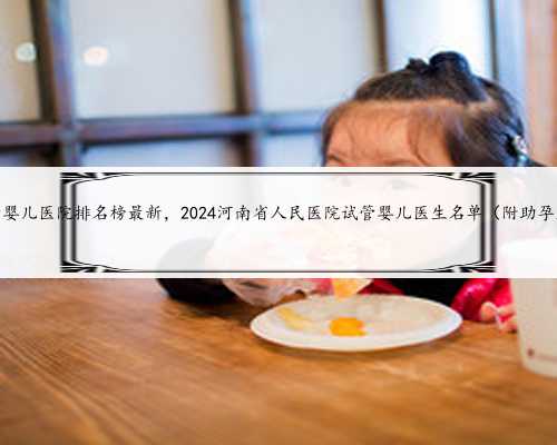 河南试管婴儿医院排名榜最新，2024河南省人民医院试管婴儿医生名单（附助孕